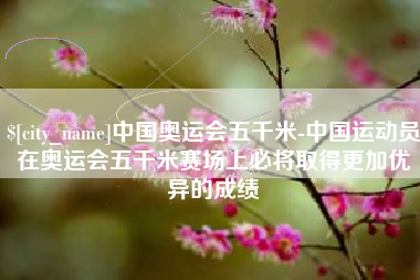 重庆中国奥运会五千米-中国运动员在奥运会五千米赛场上必将取得更加优异的成绩