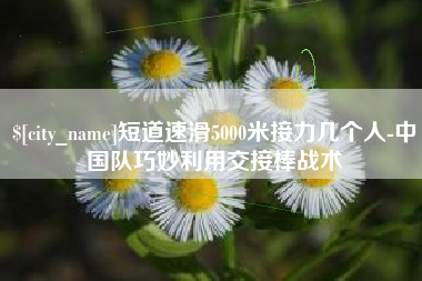 重庆短道速滑5000米接力几个人-中国队巧妙利用交接棒战术