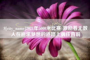 重庆2021年5000米比赛-激励着无数人在追求梦想的道路上勇往直前
