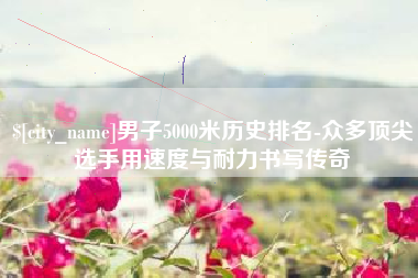 重庆男子5000米历史排名-众多顶尖选手用速度与耐力书写传奇