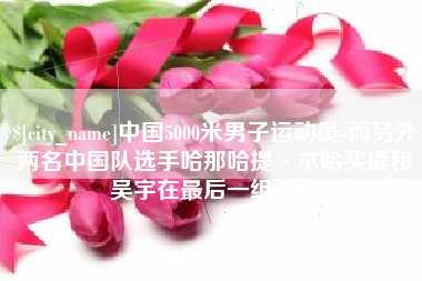 重庆中国5000米男子运动员-而另外两名中国队选手哈那哈提·木哈买提和吴宇在最后一组出场